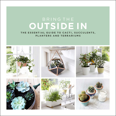 Bring the Outside In: The Essential Guide to Cacti, Succulents, Planters and Terrariums Cover Image