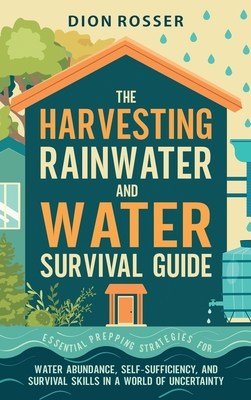 The Harvesting Rainwater and Water Survival Guide: Essential Prepping Strategies for Water Abundance, Self-Sufficiency, and Survival Skills in a World By Dion Rosser Cover Image