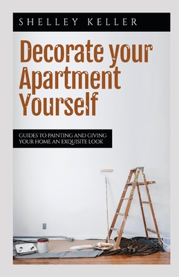 Decorate Your Apartment Yourself: Guides to painting and giving your home an exquisite look Cover Image