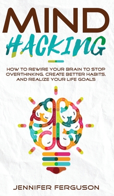 Mind Hacking: How To Rewire Your Brain To Stop Overthinking, Create Better Habits And Realize Your Life Goals By Jennifer Ferguson Cover Image