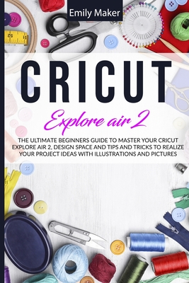 Cricut Explore Air 2: The Ultimate Beginners Guide to Master Your Cricut Explore Air 2, Design Space and Tips and Tricks to Realize Your Pro By Emily Maker Cover Image