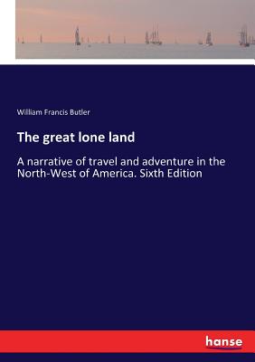 The great lone land: A narrative of travel and adventure in the North-West of America. Sixth Edition By William Francis Butler Cover Image
