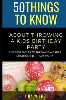 50 Things to Know About Throwing a Kids Birthday Party: The best 50 tips to throwing a great children's birthday party By 50 Things To Know, Tina Wither Cover Image