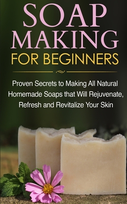 Soap Making for Beginners: Proven Secrets to Making All Natural Homemade Soaps that Will Rejuvenate, Refresh and Revitalize Your Skin By Jessica Jacobs Cover Image