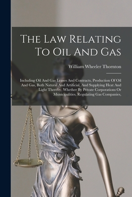 The Law Relating To Oil And Gas: Including Oil And Gas Leases And Contracts, Production Of Oil And Gas, Both Natural And Artificial, And Supplying Hea By William Wheeler Thornton Cover Image