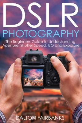 DSLR Photography: The Beginners Guide to Understanding Aperture, Shutter Speed, ISO and Exposure By Dalton Fairbanks Cover Image