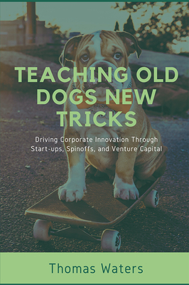 Teaching Old Dogs New Tricks: Driving Corporate Innovation Through Start-ups, Spinoffs, and Venture Capital By Tom Waters Cover Image