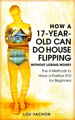 How a 17-Year-Old Can Do House Flipping Without Losing Money: The 4 Methods to Have a Positive ROI for Beginners By Lou Vachon Cover Image
