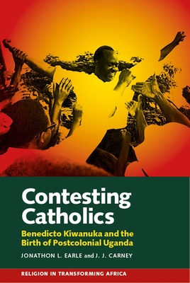 Contesting Catholics: Benedicto Kiwanuka and the Birth of Postcolonial Uganda (Religion in Transforming Africa #4) By Jonathon L. Earle, J. J. Carney Cover Image