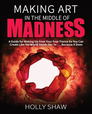 Making Art In The Middle of Madness: A Guide for Waking Up from Your Fear-Trance So You Can Create Like the World Needs You To . . . Because It Does Cover Image