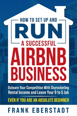 How to Set Up and Run a Successful Airbnb Business: Outearn Your Competition with Skyrocketing Rental Income and Leave Your 9 to 5 Job Even If You Are Cover Image