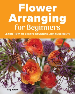 Flower Arranging for Beginners: Learn How to Create Stunning Arrangements By Amy Barene Cover Image