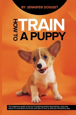 How to train a puppy: The beginners guide to the art of realizing perfect dog training. Learn the basics of commands and tricks with tips on Cover Image