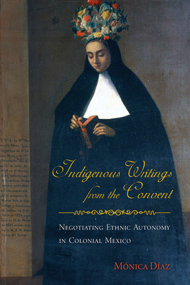 Indigenous Writings from the Convent: Negotiating Ethnic Autonomy in Colonial Mexico (First Peoples: New Directions in Indigenous Studies )