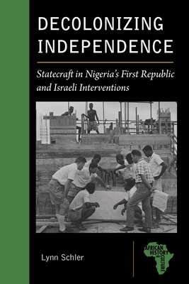 Decolonizing Independence: Statecraft in Nigeria’s First Republic and Israeli Interventions (African History and Culture) By Lynn Schler Cover Image