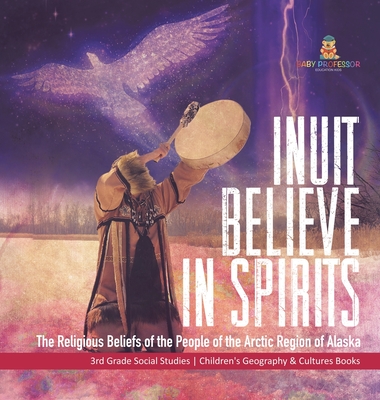 Inuit Believe in Spirits: The Religious Beliefs of the People of the Arctic Region of Alaska 3rd Grade Social Studies Children's Geography & Cul By Baby Professor Cover Image