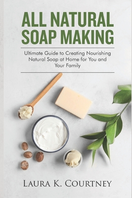 All Natural Soap Making: Ultimate Guide to Creating Nourishing Natural Soap at Home for You and Your Family By Laura K. Courtney Cover Image