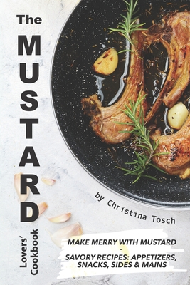 The Mustard Lovers' Cookbook: Make Merry with Mustard - Savory Recipes: Appetizers, Snacks, Sides Mains By Christina Tosch Cover Image