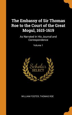 The Embassy of Sir Thomas Roe to the Court of the Great Mogul, 1615-1619: As Narrated in His Journal and Correspondence; Volume 1 By William Foster, Thomas Roe Cover Image