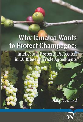 Why Jamaica Wants to Protect Champagne: Intellectual Property Protection in EU Bilateral Trade Agreements By Anke Moerland Cover Image