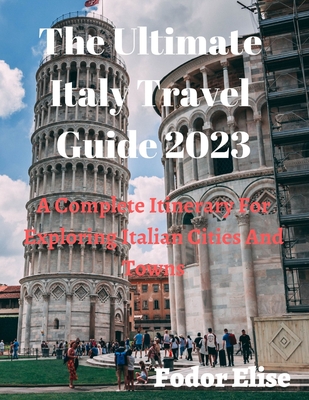 The Ultimate Italy Travel Guide 2023: A Complete Itinerary For Exploring Italian Cities And Towns. Cover Image