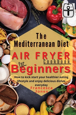 Mediterranean Diet Air Fryer Cookbook for Beginners: How to Kick Start Your Healthier Eating Lifestyle and Enjoy Delicious Dishes Everyday By Francesca Jones Cover Image