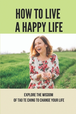 How To Live A Happy Life: Explore The Wisdom Of Tao Te Ching To Change Your Life: Taoism Principle Meaning Cover Image