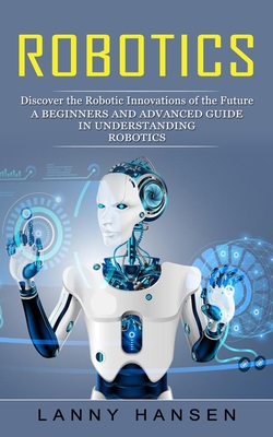 Robotics: Discover the Robotic Innovations of the Future (A Beginners and Advanced Guide in Understanding Robotics) Cover Image