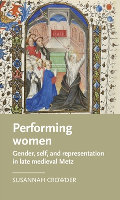 Performing Women: Gender, Self, and Representation in Late Medieval Metz (Manchester Medieval Literature and Culture) Cover Image