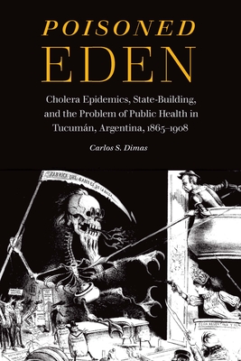 Poisoned Eden: Cholera Epidemics, State-Building, and the Problem of Public Health in Tucumán, Argentina, 1865-1908 By Carlos S. Dimas Cover Image