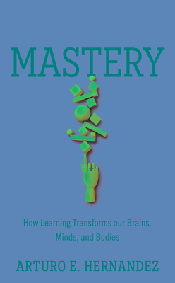 Mastery: How Learning Transforms Our Brains, Minds, and Bodies By Arturo E. Hernandez Cover Image