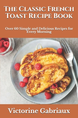 The Classic French Toast Recipe Book: Over 60 Simple and Delicious Recipes for Every Morning Cover Image
