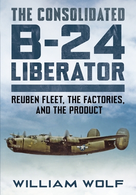 The Consolidated B-24 Liberator: Volume 1: Reuben Fleet, the Factories, and the Product By William Wolfe Cover Image