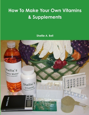 How To Make Your Own Vitamins & Supplements By Shellie A. Bell Cover Image