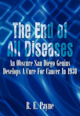 The End of All Diseases: An Obscure San Diego Genius Develops A Cure For Cancer In 1930 By R. E. Payne Cover Image