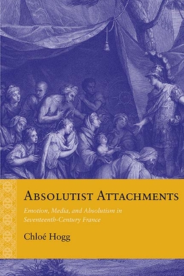 Absolutist Attachments: Emotion, Media, and Absolutism in Seventeenth-Century France (Rethinking the Early Modern)