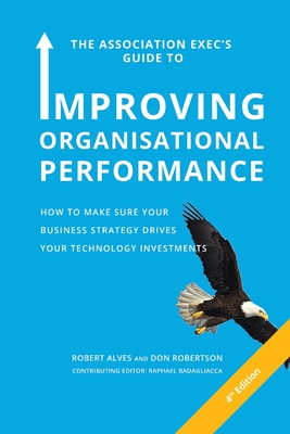 The Association Exec's Guide to Organisational Performance 4th International Edition: How to Make Sure Your Business Strategy Drives Your Technology I By Robert Alves, Don Robertson, Raphael Badagliacca (Editor) Cover Image