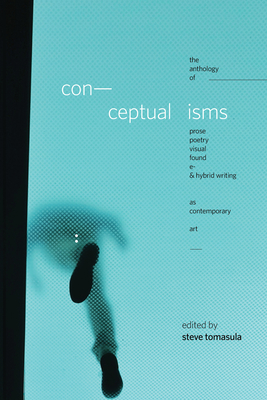Conceptualisms: The Anthology of Prose, Poetry, Visual, Found, E- & Hybrid Writing as Contemporary Art By Steve Tomasula (Editor), Joe Amato (Contributions by), David Antin (Contributions by), John Ashbery (Contributions by), Susan Bee (Contributions by), Caroline Bergvall (Contributions by), Kate Bernheimer (Contributions by), Charles Bernstein (Contributions by), Ralph M. Berry (Contributions by), Alan Bigelow (Contributions by), Christian Bök (Contributions by), Kyle Boltin (Contributions by), Amaranth Borsuk (Contributions by), Jenny Boully (Contributions by), Brad Bouse (Contributions by), Mez Breeze (Contributions by), Blake Butler (Contributions by), David Buuck (Contributions by), Douglas Cape (Contributions by), J.R. Carpenter (Contributions by), John Cayley (Contributions by), David Clark (Contributions by), Robert Coover (Contributions by), Roderick Coover (Contributions by), Lucy Corin (Contributions by), Mark Z. Danielewski (Contributions by), Lydia Davis (Contributions by), Debra Di Blasi (Contributions by), Lesley Dill (Contributions by), Johanna Drucker (Contributions by), Rikki Ducornet (Contributions by), Rachel Blau DuPlessis (Contributions by), Craig Dworkin (Contributions by), Brian Evenson (Contributions by), Percival Everett (Contributions by), Kass Fleisher (Contributions by), Jonathan Safran Foer (Contributions by), William Gass (Contributions by), Valeriy Gerlovin (Contributions by), Rimma Gerlovina (Contributions by), Noah Eli Gordon (Contributions by), Tim Gutherie (Contributions by), Carla Harryman (Contributions by), Nicola Harwood (Contributions by), Lyn Hejinian (Contributions by), High Muck a Muck Collective (Contributions by), Lily Hoang (Contributions by), Susan Howe (Contributions by), Jason Huff (Contributions by), Matt Huynh (Contributions by), Shelley Jackson (Contributions by), David Jhave Johnston (Contributions by), Eduardo Kac (Contributions by), Bhanu Kapil (Contributions by), Douglas Kearney (Contributions by), Hank Lazer (Contributions by), Nam Le (Contributions by), Stacey Levine (Contributions by), Thomas Loh (Contributions by), Nathaniel Mackey (Contributions by), Ben Marcus (Contributions by), Michael Martone (Contributions by), Carole Maso (Contributions by), Harry Mathews (Contributions by), Steve McCaffery (Contributions by), Richard McGuire (Contributions by), Michael Mejia (Contributions by), David Melnick (Contributions by), Nick Montfort (Contributions by), Harryette Mullen (Contributions by), R. Henry Nigl (Contributions by), Lance Olsen (Contributions by), Patrik Ouredník (Contributions by), Bob Perelman (Contributions by), Giles Perring (Contributions by), Tom Phillips (Contributions by), Vanessa Place (Contributions by), Salvador Plascencia (Contributions by), Niels Plenge (Contributions by), Claudia Rankine (Contributions by), Graham Rawle (Contributions by), Scott Rettberg (Contributions by), Frank Rogaczewski (Contributions by), George Saunders (Contributions by), Leslie Scalapino (Contributions by), Davis Schneiderman (Contributions by), Lee Siegel (Contributions by), Matt Smith (Contributions by), Steven Ross Smith (Contributions by), Anna Joy Springer (Contributions by), Stephanie Strickland (Contributions by), Cole Swensen (Contributions by), Illya Szilak (Contributions by), Nick Thurston (Contributions by), Lynne Tillman (Contributions by), Cyril Tsiboulski (Contributions by), Deb Olin Unferth (Contributions by), Fred Wah (Contributions by), David Foster Wallace (Contributions by), Bessie Wapp (Contributions by), Joshua Marie Wilkinson (Contributions by), Young-Hae Chang Heavy Industries (Contributions by), Lidia Yuknavitch (Contributions by), Jin Zhang (Contributions by) Cover Image