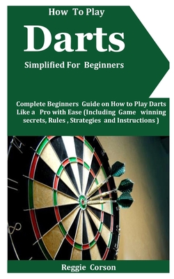 How To Play Darts Simplified For Beginners: Complete Beginners Guide On How To Play Darts Like A Pro With Ease (Including Game winning secrets, Rules, By Reggie Corson Cover Image