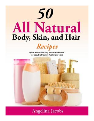 50 All Natural Body, Skin, and Hair Recipes: Quick, Simple and Easy Recipes to Enhance the Beauty of Your Body, Skin and Hair! By Angelina Jacobs Cover Image