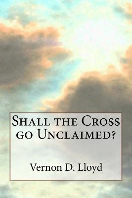 Shall the Cross go Unclaimed By Vernon D. Lloyd Cover Image