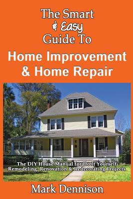 The Smart & Easy Guide To Home Improvement & Home Repair: The DIY House Manual for Do It Yourself Remodeling, Renovation & Redecorating Projects Cover Image