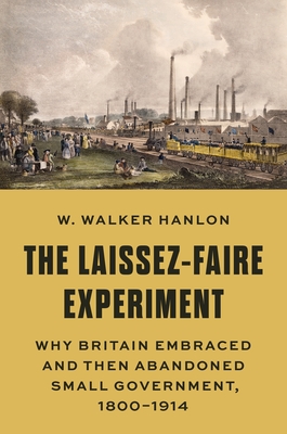 The Laissez-Faire Experiment: Why Britain Embraced and Then Abandoned Small Government, 1800-1914 (Princeton Economic History of the Western World #97)