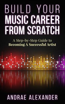 Build Your Music Career From Scratch: A Step By Step Guide to Becoming A Successful Artist Cover Image