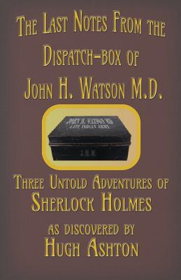 The Last Notes From the Dispatch-box of John H. Watson M.D.: Three Untold Adventures of Sherlock Holmes By Hugh Ashton Cover Image