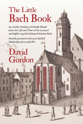 The Little Bach Book: An eclectic Omnibus of Notable Details about the Life and Times of the esteemed and highly respected Johann Sebastian By David Gordon Cover Image