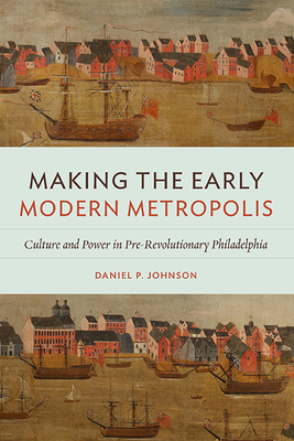 Making the Early Modern Metropolis: Culture and Power in Pre-Revolutionary Philadelphia (Early American Histories) Cover Image