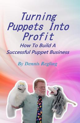 Turning Puppets Into Profit: How To Build A Successful Puppet Business By Dennis Regling Cover Image