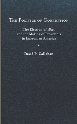 Politics of Corruption: The Election of 1824 and the Making of Presidents in Jacksonian America By David P. Callahan Cover Image