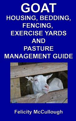 Goat Housing, Bedding, Fencing, Exercise Yards And Pasture Management Guide: Goat Knowledge